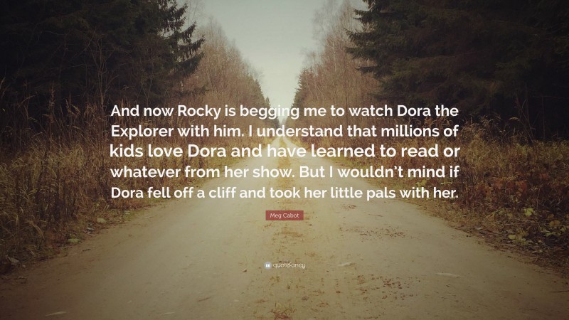 Meg Cabot Quote: “And now Rocky is begging me to watch Dora the Explorer with him. I understand that millions of kids love Dora and have learned to read or whatever from her show. But I wouldn’t mind if Dora fell off a cliff and took her little pals with her.”