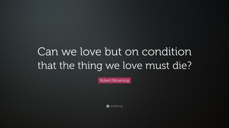 Robert Browning Quote: “Can we love but on condition that the thing we love must die?”