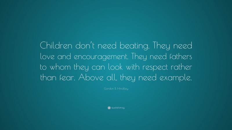 Gordon B. Hinckley Quote: “Children don’t need beating. They need love and encouragement. They need fathers to whom they can look with respect rather than fear. Above all, they need example.”