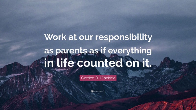 Gordon B. Hinckley Quote: “Work at our responsibility as parents as if everything in life counted on it.”