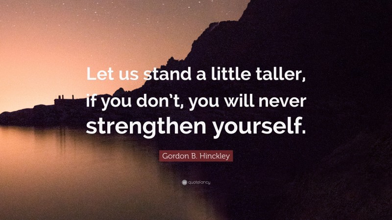 Gordon B. Hinckley Quote: “Let us stand a little taller, if you don’t, you will never strengthen yourself.”