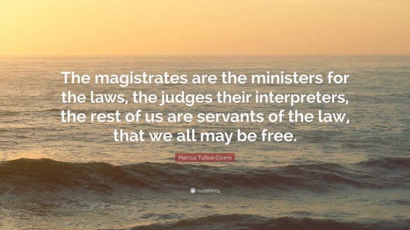 Marcus Tullius Cicero Quote: “The magistrates are the ministers for the laws, the judges their interpreters, the rest of us are servants of the law, that we all may be free.”