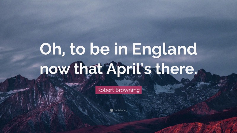 Robert Browning Quote: “Oh, to be in England now that April’s there.”
