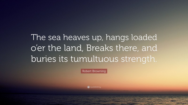 Robert Browning Quote: “The sea heaves up, hangs loaded o’er the land, Breaks there, and buries its tumultuous strength.”