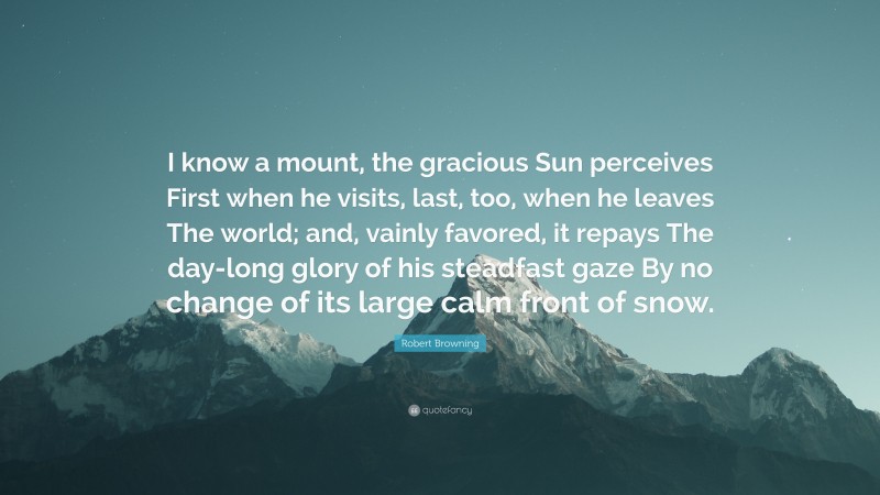 Robert Browning Quote: “I know a mount, the gracious Sun perceives First when he visits, last, too, when he leaves The world; and, vainly favored, it repays The day-long glory of his steadfast gaze By no change of its large calm front of snow.”