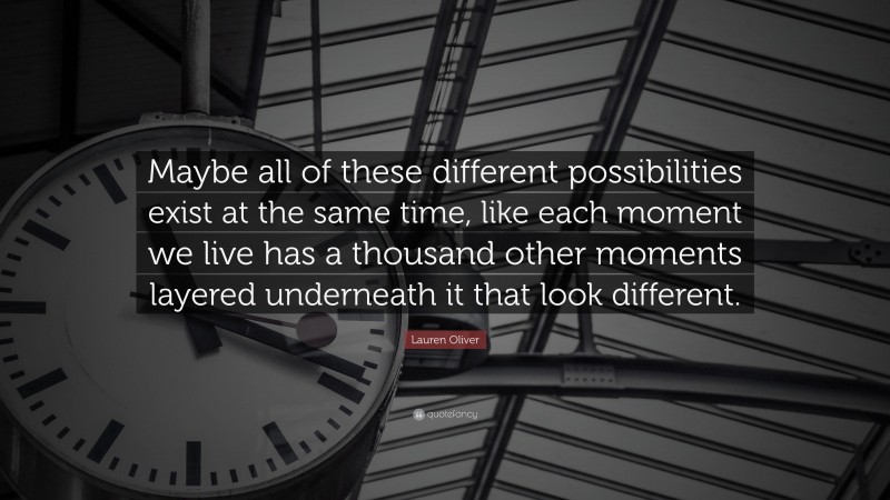 Lauren Oliver Quote: “Maybe all of these different possibilities exist at the same time, like each moment we live has a thousand other moments layered underneath it that look different.”