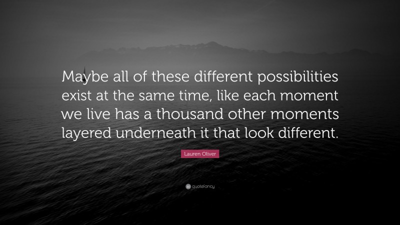 Lauren Oliver Quote: “Maybe all of these different possibilities exist at the same time, like each moment we live has a thousand other moments layered underneath it that look different.”