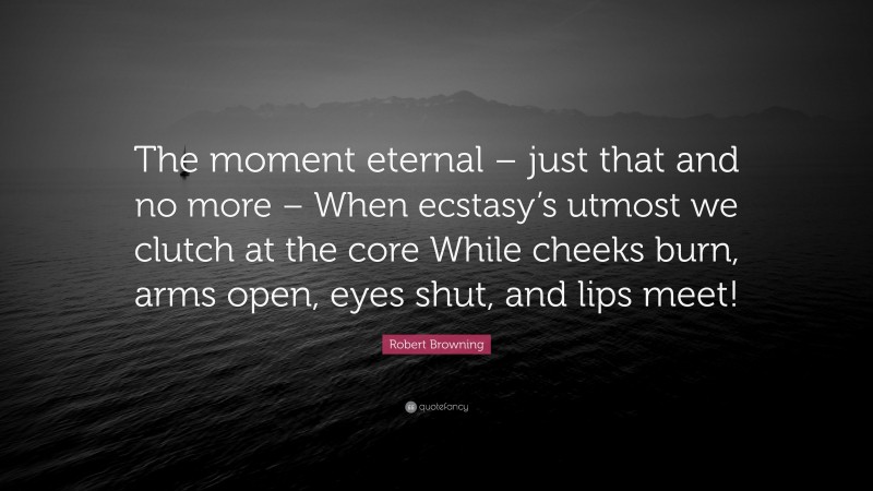 Robert Browning Quote: “The moment eternal – just that and no more – When ecstasy’s utmost we clutch at the core While cheeks burn, arms open, eyes shut, and lips meet!”