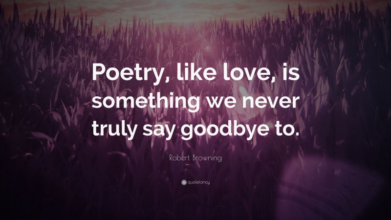 Robert Browning Quote: “Poetry, like love, is something we never truly say goodbye to.”