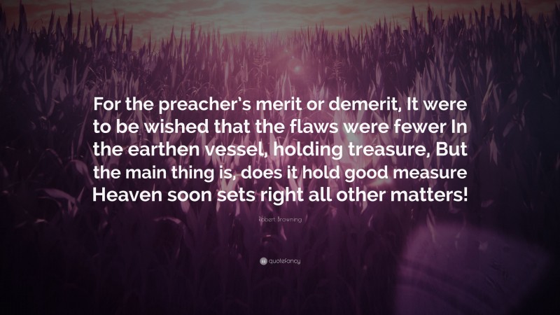 Robert Browning Quote: “For the preacher’s merit or demerit, It were to be wished that the flaws were fewer In the earthen vessel, holding treasure, But the main thing is, does it hold good measure Heaven soon sets right all other matters!”