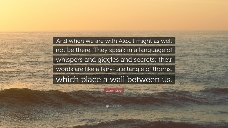 Lauren Oliver Quote: “And when we are with Alex, I might as well not be there. They speak in a language of whispers and giggles and secrets; their words are like a fairy-tale tangle of thorns, which place a wall between us.”