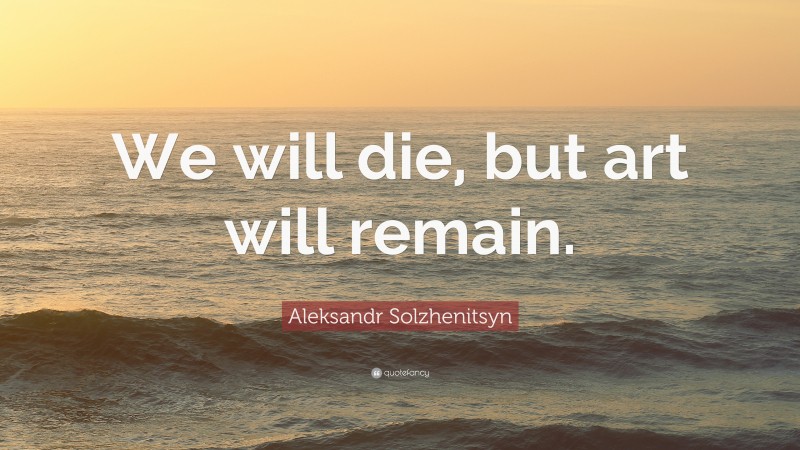 Aleksandr Solzhenitsyn Quote: “We will die, but art will remain.”