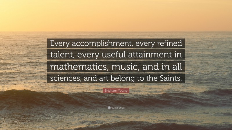 Brigham Young Quote: “Every accomplishment, every refined talent, every useful attainment in mathematics, music, and in all sciences, and art belong to the Saints.”