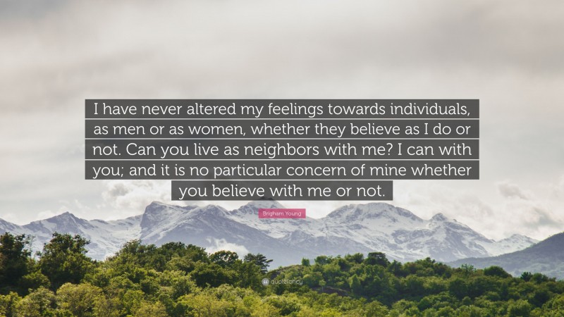 Brigham Young Quote: “I have never altered my feelings towards individuals, as men or as women, whether they believe as I do or not. Can you live as neighbors with me? I can with you; and it is no particular concern of mine whether you believe with me or not.”