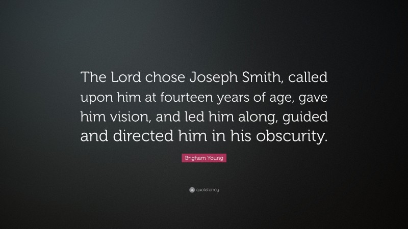 Brigham Young Quote: “The Lord chose Joseph Smith, called upon him at fourteen years of age, gave him vision, and led him along, guided and directed him in his obscurity.”