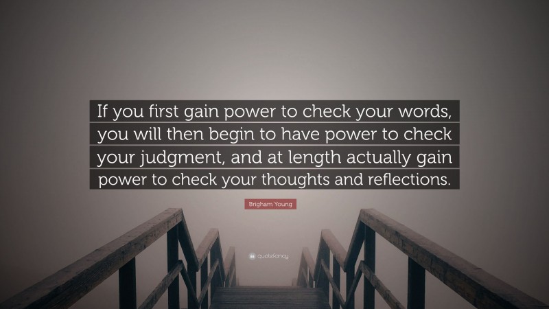 Brigham Young Quote: “If you first gain power to check your words, you will then begin to have power to check your judgment, and at length actually gain power to check your thoughts and reflections.”