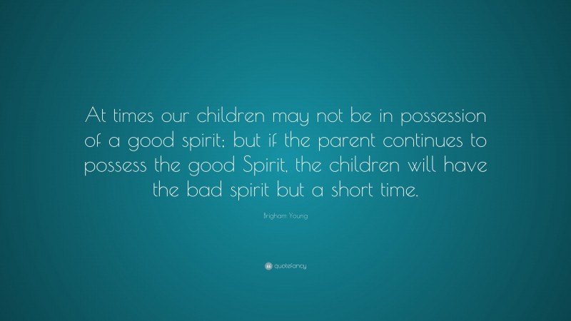 Brigham Young Quote: “At times our children may not be in possession of a good spirit; but if the parent continues to possess the good Spirit, the children will have the bad spirit but a short time.”