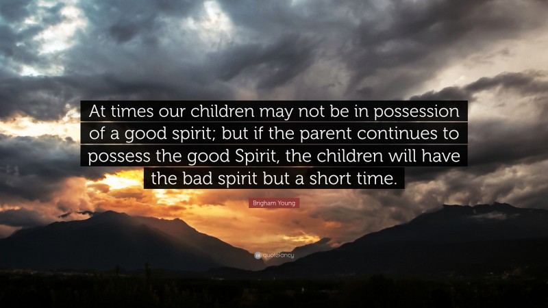 Brigham Young Quote: “At times our children may not be in possession of a good spirit; but if the parent continues to possess the good Spirit, the children will have the bad spirit but a short time.”