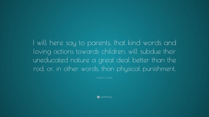 Brigham Young Quote: “I will here say to parents, that kind words and loving actions towards children, will subdue their uneducated nature a great deal better than the rod, or, in other words, than physical punishment.”