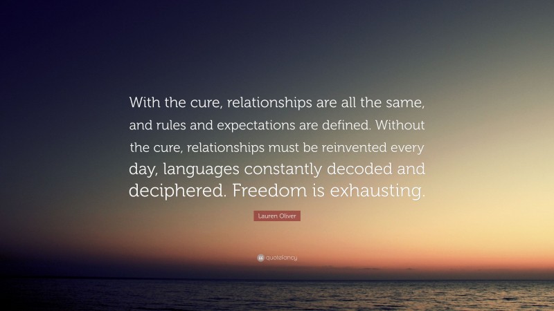 Lauren Oliver Quote: “With the cure, relationships are all the same, and rules and expectations are defined. Without the cure, relationships must be reinvented every day, languages constantly decoded and deciphered. Freedom is exhausting.”