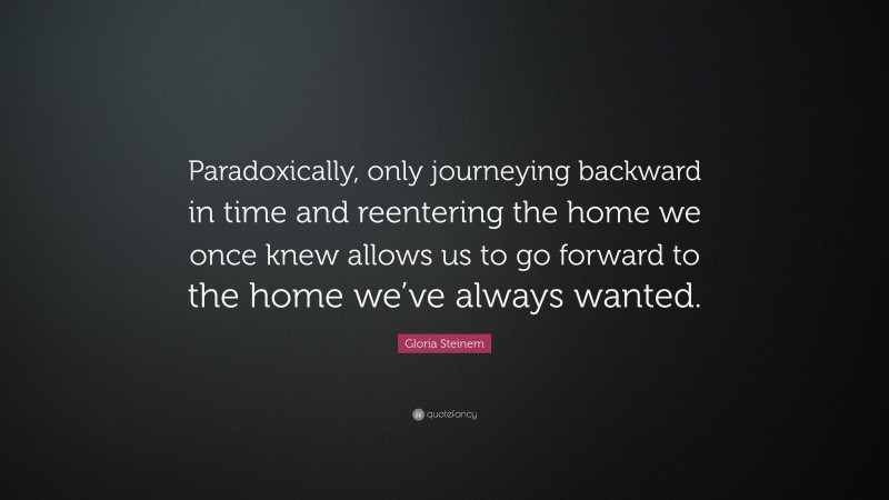 Gloria Steinem Quote: “Paradoxically, only journeying backward in time and reentering the home we once knew allows us to go forward to the home we’ve always wanted.”