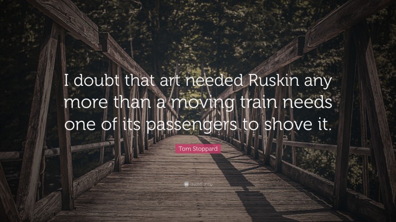 Tom Stoppard Quote: “I doubt that art needed Ruskin any more than a moving train needs one of its passengers to shove it.”