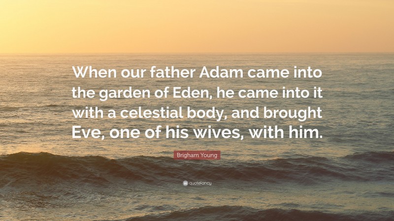 Brigham Young Quote: “When our father Adam came into the garden of Eden, he came into it with a celestial body, and brought Eve, one of his wives, with him.”