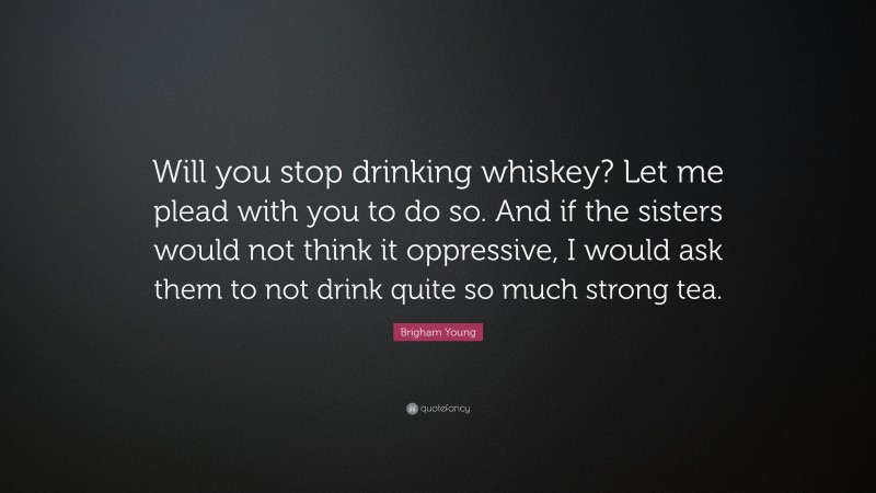 Brigham Young Quote: “Will you stop drinking whiskey? Let me plead with you to do so. And if the sisters would not think it oppressive, I would ask them to not drink quite so much strong tea.”