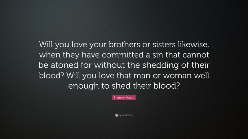 Brigham Young Quote: “Will you love your brothers or sisters likewise, when they have committed a sin that cannot be atoned for without the shedding of their blood? Will you love that man or woman well enough to shed their blood?”