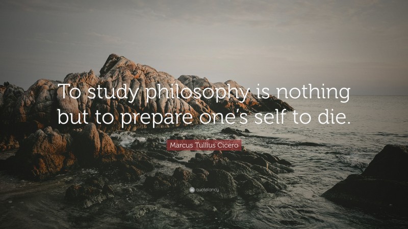 Marcus Tullius Cicero Quote: “To study philosophy is nothing but to prepare one’s self to die.”