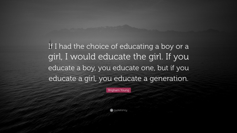 Brigham Young Quote: “If I had the choice of educating a boy or a girl, I would educate the girl. If you educate a boy, you educate one, but if you educate a girl, you educate a generation.”