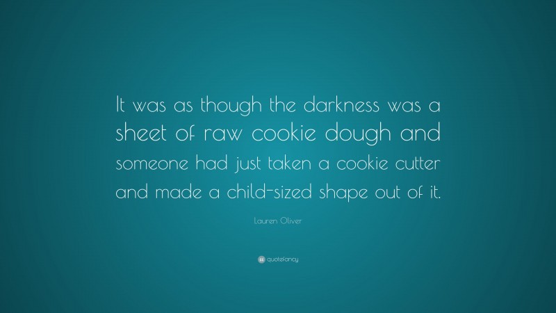 Lauren Oliver Quote: “It was as though the darkness was a sheet of raw cookie dough and someone had just taken a cookie cutter and made a child-sized shape out of it.”
