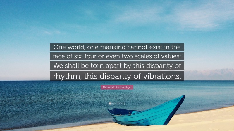 Aleksandr Solzhenitsyn Quote: “One world, one mankind cannot exist in the face of six, four or even two scales of values: We shall be torn apart by this disparity of rhythm, this disparity of vibrations.”