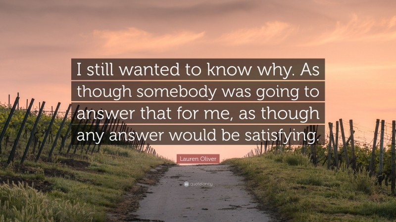 Lauren Oliver Quote: “I still wanted to know why. As though somebody was going to answer that for me, as though any answer would be satisfying.”