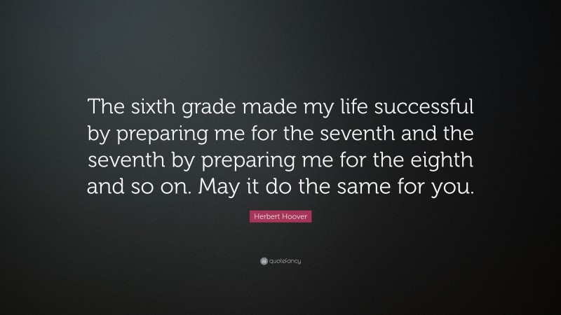 Herbert Hoover Quote: “The sixth grade made my life successful by preparing me for the seventh and the seventh by preparing me for the eighth and so on. May it do the same for you.”
