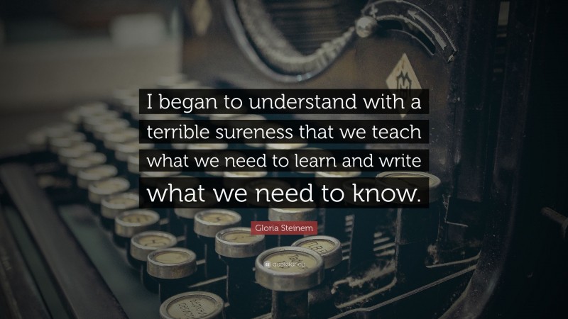 Gloria Steinem Quote: “I began to understand with a terrible sureness that we teach what we need to learn and write what we need to know.”
