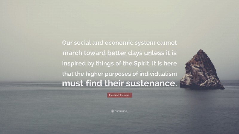 Herbert Hoover Quote: “Our social and economic system cannot march toward better days unless it is inspired by things of the Spirit. It is here that the higher purposes of individualism must find their sustenance.”