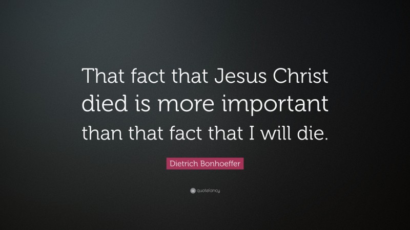 Dietrich Bonhoeffer Quote: “That fact that Jesus Christ died is more important than that fact that I will die.”