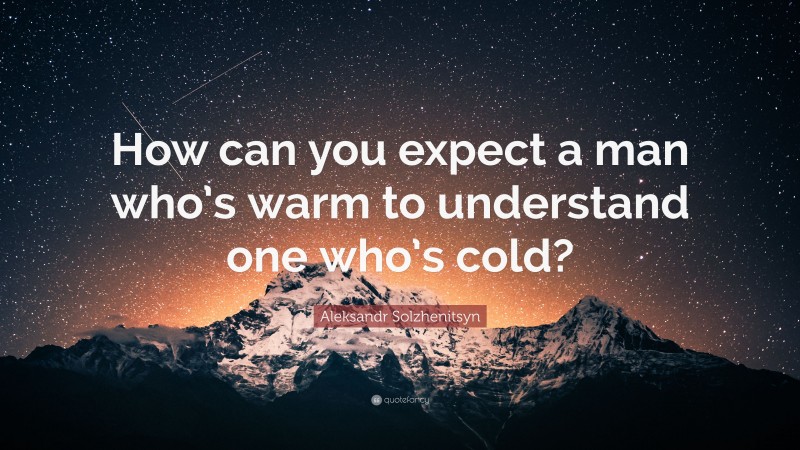 Aleksandr Solzhenitsyn Quote: “How can you expect a man who’s warm to understand one who’s cold?”