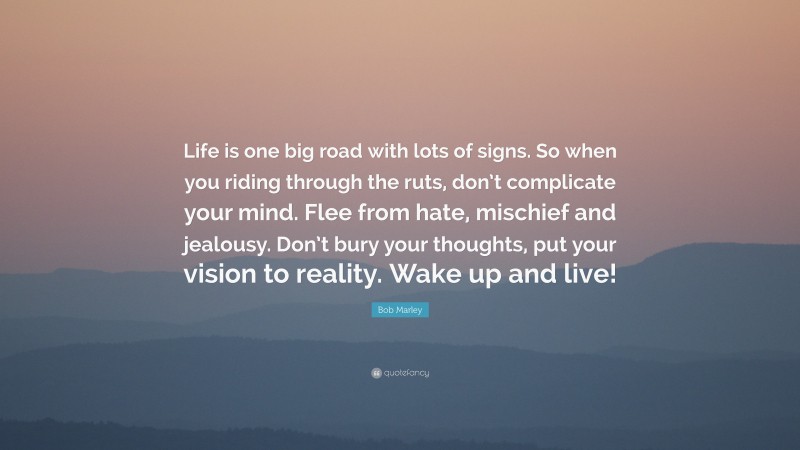 Bob Marley Quote: “Life is one big road with lots of signs. So when you riding through the ruts, don’t complicate your mind. Flee from hate, mischief and jealousy. Don’t bury your thoughts, put your vision to reality. Wake up and live!”