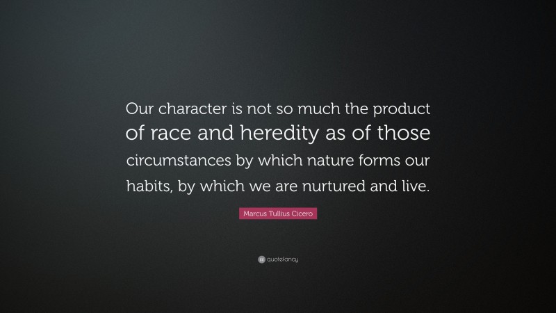 Marcus Tullius Cicero Quote: “Our character is not so much the product of race and heredity as of those circumstances by which nature forms our habits, by which we are nurtured and live.”