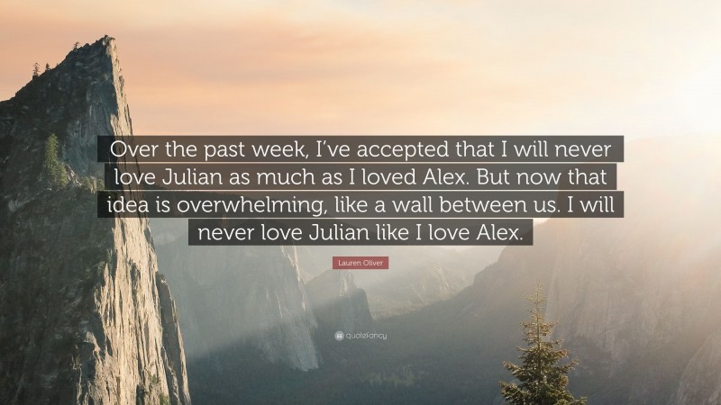 Lauren Oliver Quote: “Over the past week, I’ve accepted that I will never love Julian as much as I loved Alex. But now that idea is overwhelming, like a wall between us. I will never love Julian like I love Alex.”