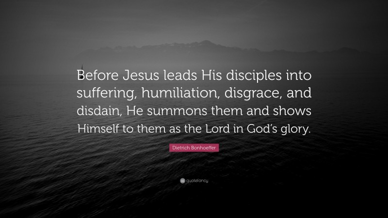 Dietrich Bonhoeffer Quote: “Before Jesus leads His disciples into suffering, humiliation, disgrace, and disdain, He summons them and shows Himself to them as the Lord in God’s glory.”