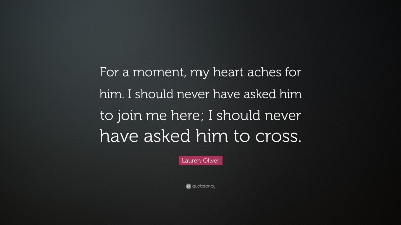 Lauren Oliver Quote: “For a moment, my heart aches for him. I should never have asked him to join me here; I should never have asked him to cross.”