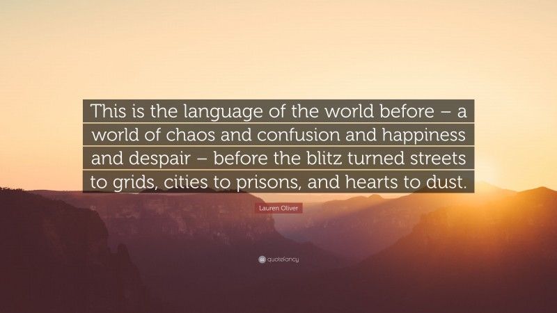 Lauren Oliver Quote: “This is the language of the world before – a world of chaos and confusion and happiness and despair – before the blitz turned streets to grids, cities to prisons, and hearts to dust.”