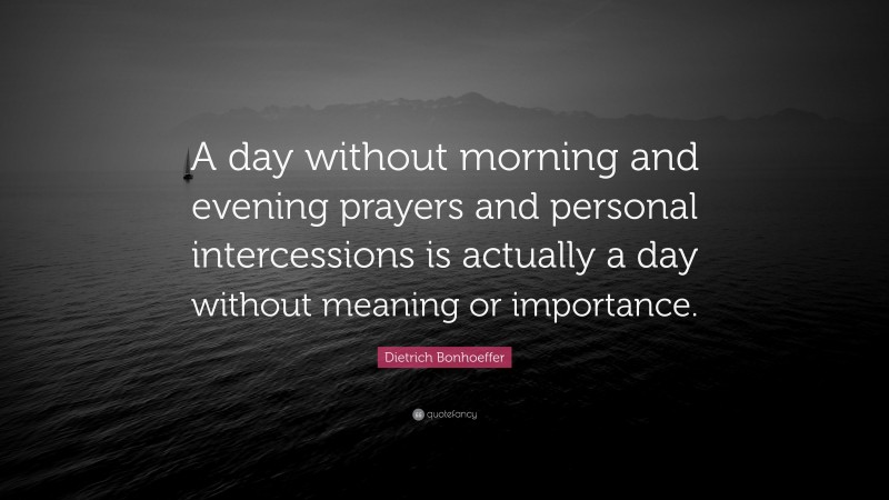 Dietrich Bonhoeffer Quote: “A day without morning and evening prayers and personal intercessions is actually a day without meaning or importance.”