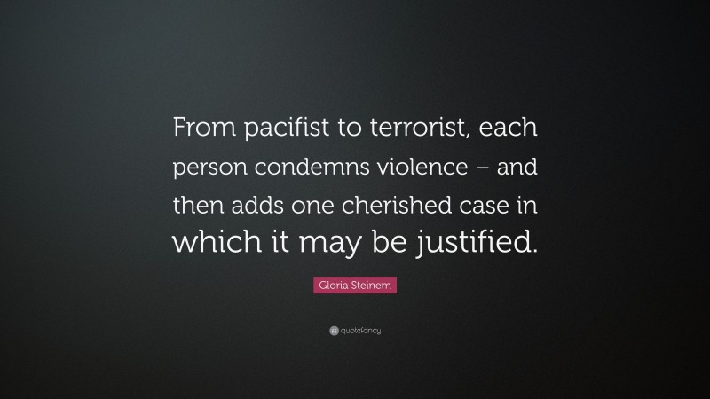 Gloria Steinem Quote: “From pacifist to terrorist, each person condemns violence – and then adds one cherished case in which it may be justified.”