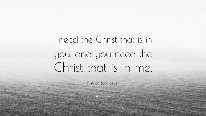 Dietrich Bonhoeffer Quote: “I need the Christ that is in you, and you need the Christ that is in me.”
