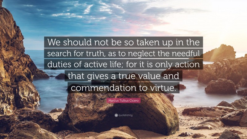 Marcus Tullius Cicero Quote: “We should not be so taken up in the search for truth, as to neglect the needful duties of active life; for it is only action that gives a true value and commendation to virtue.”
