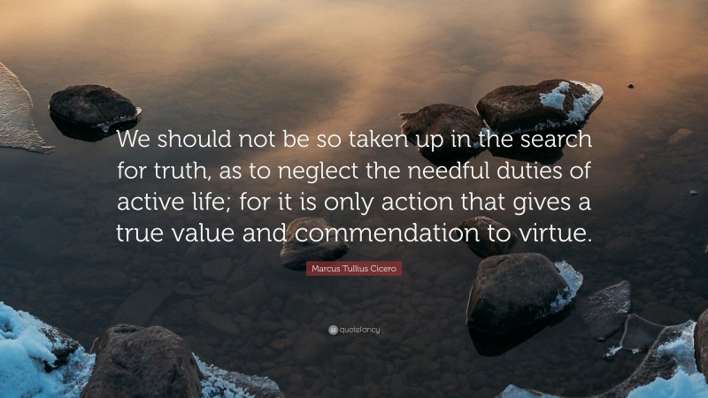 Marcus Tullius Cicero Quote: “We should not be so taken up in the search for truth, as to neglect the needful duties of active life; for it is only action that gives a true value and commendation to virtue.”